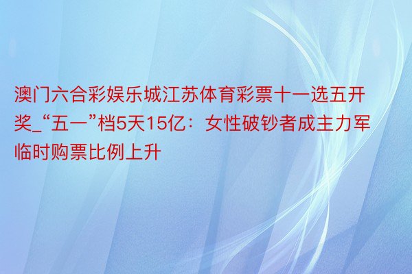 澳门六合彩娱乐城江苏体育彩票十一选五开奖_“五一”档5天15亿：女性破钞者成主力军 临时购票比例上升