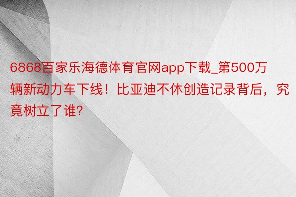 6868百家乐海德体育官网app下载_第500万辆新动力车下线！比亚迪不休创造记录背后，究竟树立了谁？