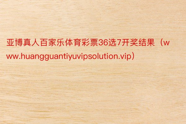 亚博真人百家乐体育彩票36选7开奖结果（www.huangguantiyuvipsolution.vip）