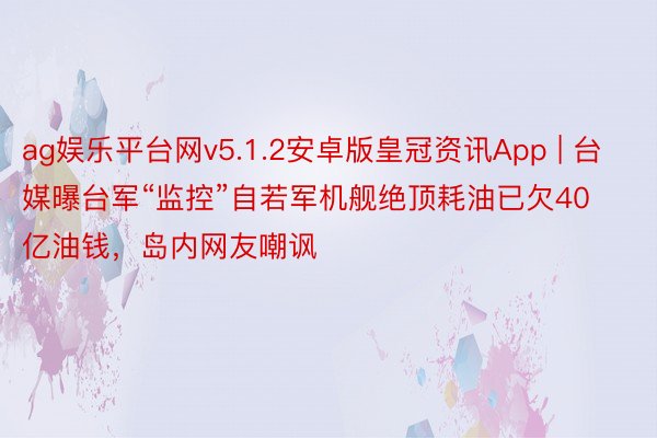 ag娱乐平台网v5.1.2安卓版皇冠资讯App | 台媒曝台军“监控”自若军机舰绝顶耗油已欠40亿油钱，岛内网友嘲讽