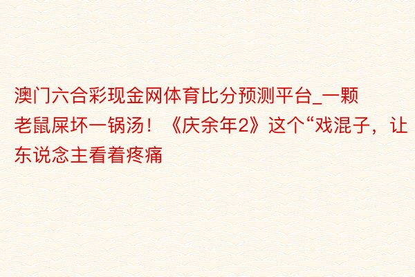 澳门六合彩现金网体育比分预测平台_一颗老鼠屎坏一锅汤！《庆余年2》这个“戏混子，让东说念主看着疼痛