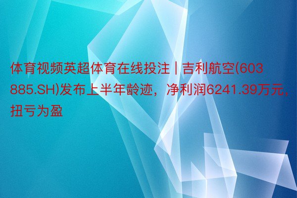 体育视频英超体育在线投注 | 吉利航空(603885.SH)发布上半年龄迹，净利润6241.39万元，扭亏为盈