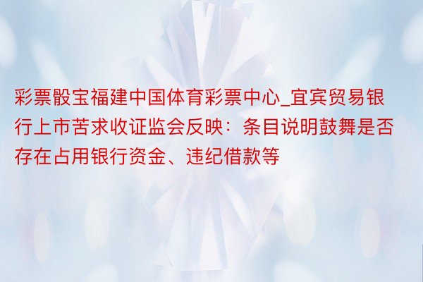 彩票骰宝福建中国体育彩票中心_宜宾贸易银行上市苦求收证监会反映：条目说明鼓舞是否存在占用银行资金、违纪借款等