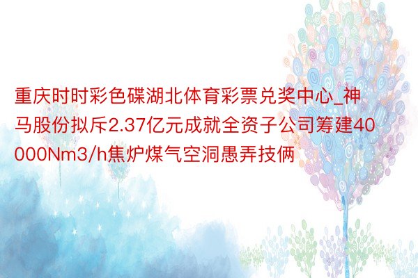 重庆时时彩色碟湖北体育彩票兑奖中心_神马股份拟斥2.37亿元成就全资子公司筹建40000Nm3/h焦炉煤气空洞愚弄技俩