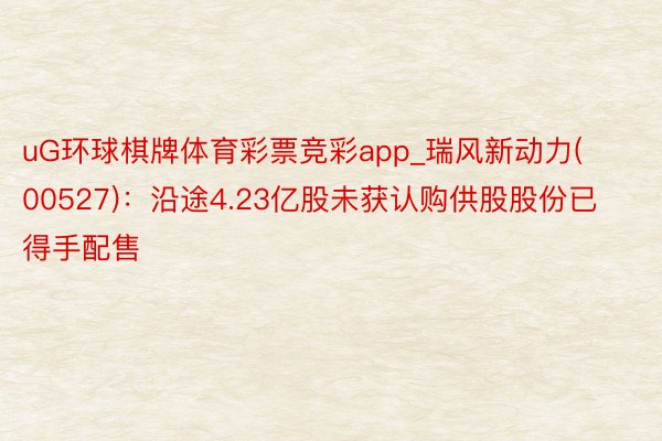 uG环球棋牌体育彩票竞彩app_瑞风新动力(00527)：沿途4.23亿股未获认购供股股份已得手配售