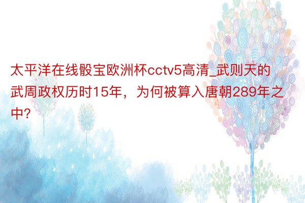 太平洋在线骰宝欧洲杯cctv5高清_武则天的武周政权历时15年，为何被算入唐朝289年之中？