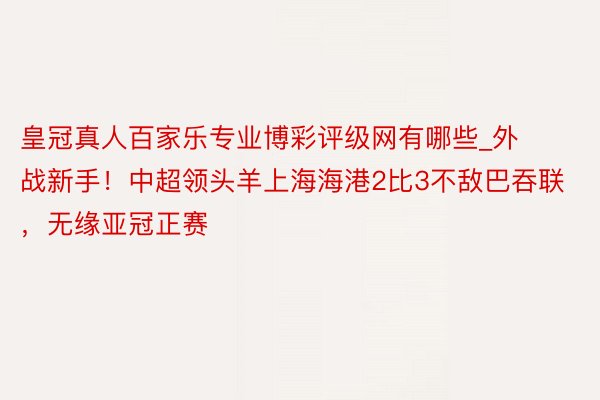 皇冠真人百家乐专业博彩评级网有哪些_外战新手！中超领头羊上海海港2比3不敌巴吞联，无缘亚冠正赛