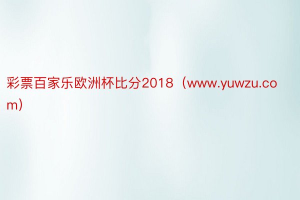 彩票百家乐欧洲杯比分2018（www.yuwzu.com）