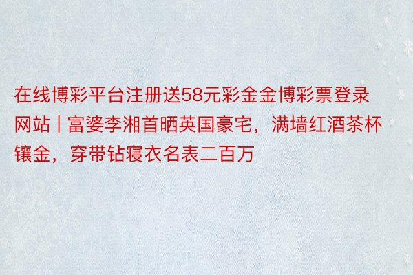 在线博彩平台注册送58元彩金金博彩票登录网站 | 富婆李湘首晒英国豪宅，满墙红酒茶杯镶金，穿带钻寝衣名表二百万