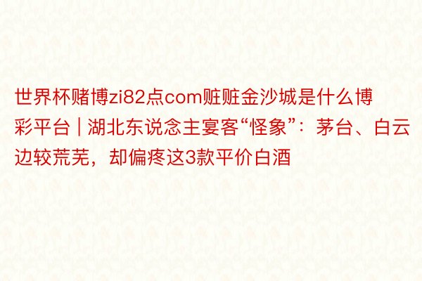 世界杯赌博zi82点com赃赃金沙城是什么博彩平台 | 湖北东说念主宴客“怪象”：茅台、白云边较荒芜，却偏疼这3款平价白酒