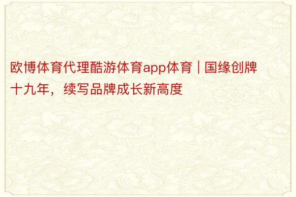 欧博体育代理酷游体育app体育 | 国缘创牌十九年，续写品牌成长新高度