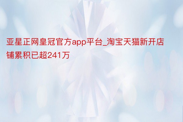 亚星正网皇冠官方app平台_淘宝天猫新开店铺累积已超241万