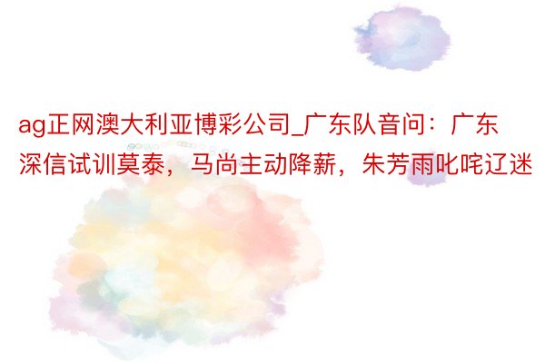 ag正网澳大利亚博彩公司_广东队音问：广东深信试训莫泰，马尚主动降薪，朱芳雨叱咤辽迷