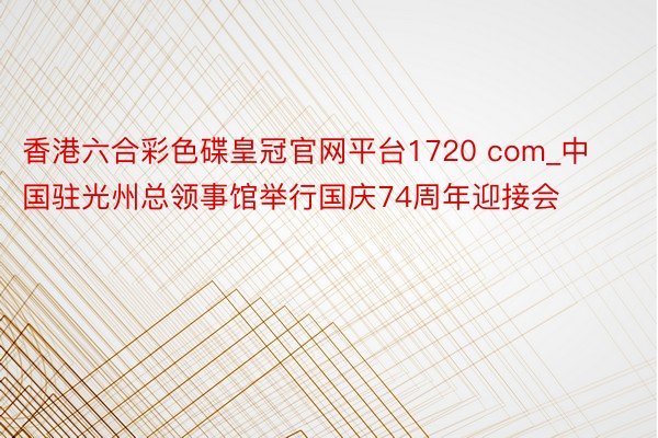 香港六合彩色碟皇冠官网平台1720 com_中国驻光州总领事馆举行国庆74周年迎接会