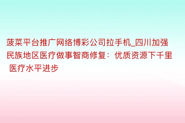 菠菜平台推广网络博彩公司拉手机_四川加强民族地区医疗做事智商修复：优质资源下千里 医疗水平进步