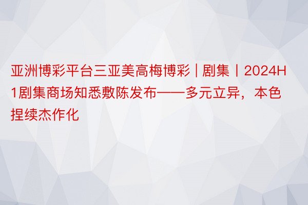 亚洲博彩平台三亚美高梅博彩 | 剧集丨2024H1剧集商场知悉敷陈发布——多元立异，本色捏续杰作化