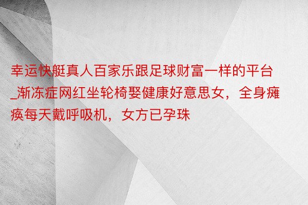 幸运快艇真人百家乐跟足球财富一样的平台_渐冻症网红坐轮椅娶健康好意思女，全身瘫痪每天戴呼吸机，女方已孕珠