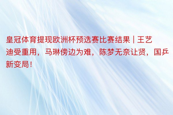 皇冠体育提现欧洲杯预选赛比赛结果 | 王艺迪受重用，马琳傍边为难，陈梦无奈让贤，国乒新变局！