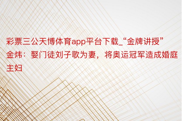 彩票三公天博体育app平台下载_“金牌讲授”金炜：娶门徒刘子歌为妻，将奥运冠军造成婚庭主妇