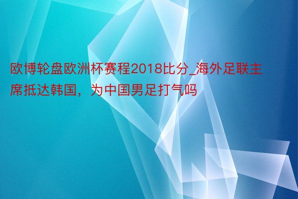 欧博轮盘欧洲杯赛程2018比分_海外足联主席抵达韩国，为中国男足打气吗