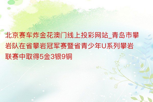 北京赛车炸金花澳门线上投彩网站_青岛市攀岩队在省攀岩冠军赛暨省青少年U系列攀岩联赛中取得5金3银9铜