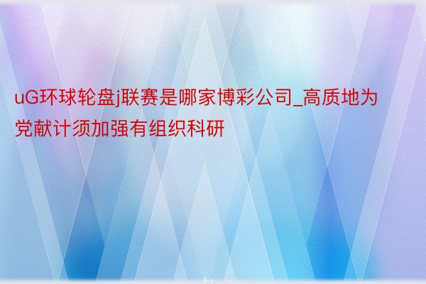 uG环球轮盘j联赛是哪家博彩公司_高质地为党献计须加强有组织科研