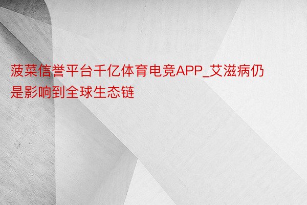 菠菜信誉平台千亿体育电竞APP_艾滋病仍是影响到全球生态链