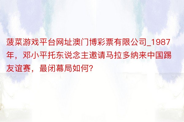 菠菜游戏平台网址澳门博彩票有限公司_1987年，邓小平托东说念主邀请马拉多纳来中国踢友谊赛，最闭幕局如何？