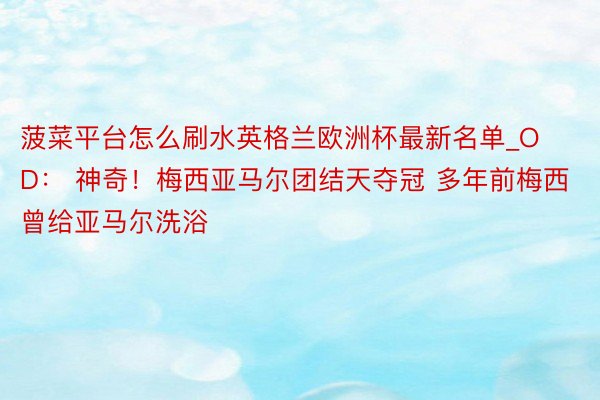 菠菜平台怎么刷水英格兰欧洲杯最新名单_OD： 神奇！梅西亚马尔团结天夺冠 多年前梅西曾给亚马尔洗浴