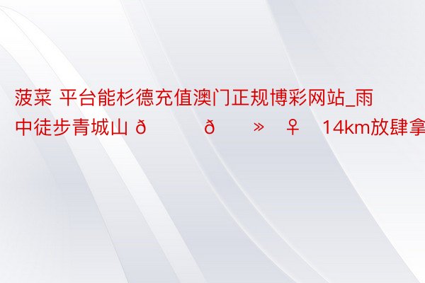 菠菜 平台能杉德充值澳门正规博彩网站_雨中徒步青城山 🏃🏻‍♀️14km放肆拿下