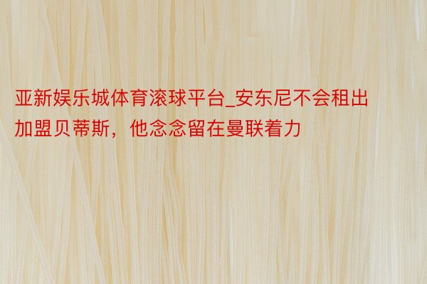 亚新娱乐城体育滚球平台_安东尼不会租出加盟贝蒂斯，他念念留在曼联着力