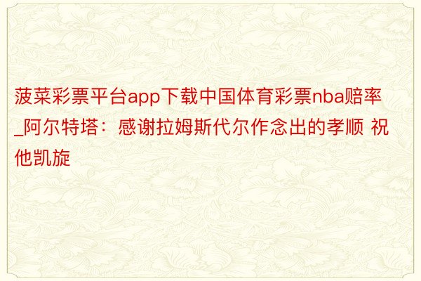 菠菜彩票平台app下载中国体育彩票nba赔率_阿尔特塔：感谢拉姆斯代尔作念出的孝顺 祝他凯旋