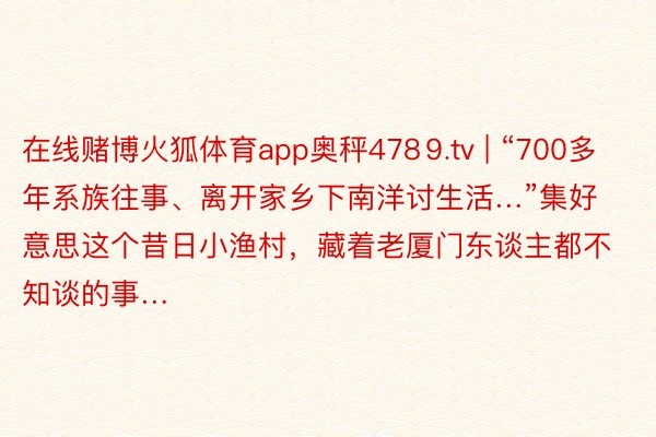 在线赌博火狐体育app奥秤478⒐tv | “700多年系族往事、离开家乡下南洋讨生活…”集好意思这个昔日小渔村，藏着老厦门东谈主都不知谈的事…