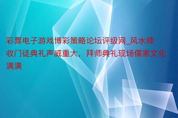 彩票电子游戏博彩策略论坛评级网_风水师收门徒典礼声威重大，拜师典礼现场儒家文化满满