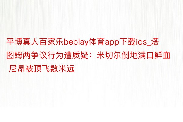 平博真人百家乐beplay体育app下载ios_塔图姆两争议行为遭质疑：米切尔倒地满口鲜血 尼昂被顶飞数米远