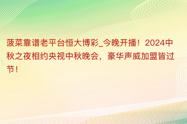 菠菜靠谱老平台恒大博彩_今晚开播！2024中秋之夜相约央视中秋晚会，豪华声威加盟皆过节！