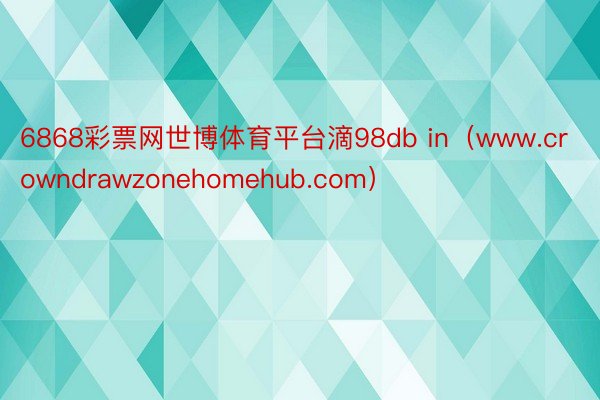 6868彩票网世博体育平台滴98db in（www.crowndrawzonehomehub.com）