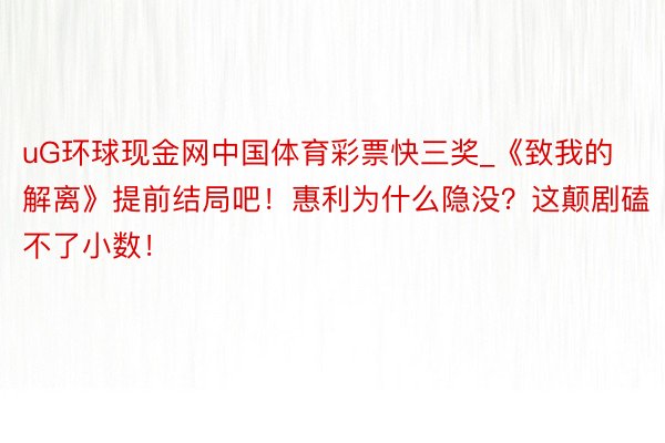 uG环球现金网中国体育彩票快三奖_《致我的解离》提前结局吧！惠利为什么隐没？这颠剧磕不了小数！