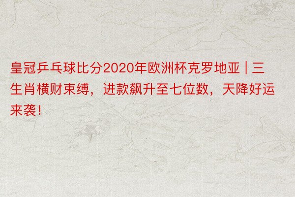 皇冠乒乓球比分2020年欧洲杯克罗地亚 | 三生肖横财束缚，进款飙升至七位数，天降好运来袭！