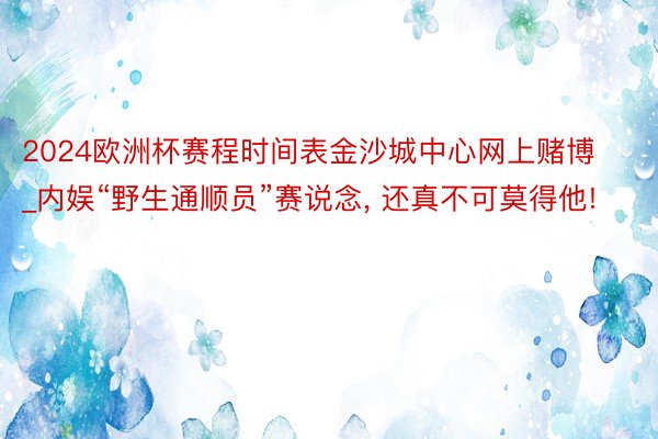 2024欧洲杯赛程时间表金沙城中心网上赌博_内娱“野生通顺员”赛说念, 还真不可莫得他!