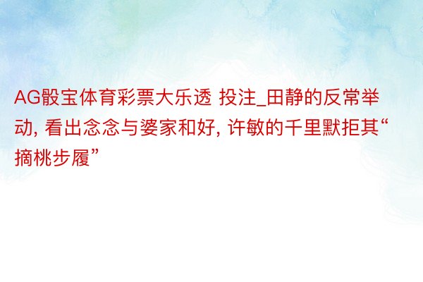 AG骰宝体育彩票大乐透 投注_田静的反常举动, 看出念念与婆家和好, 许敏的千里默拒其“摘桃步履”