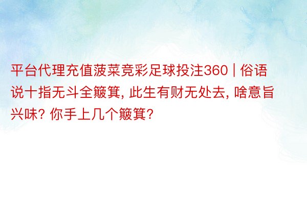 平台代理充值菠菜竞彩足球投注360 | 俗语说十指无斗全簸箕, 此生有财无处去, 啥意旨兴味? 你手上几个簸箕?