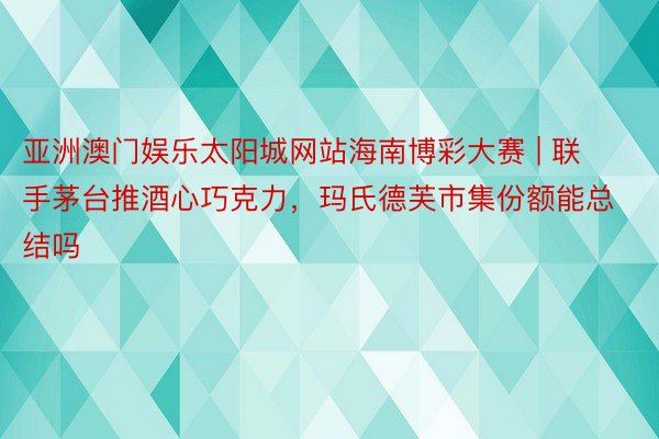 亚洲澳门娱乐太阳城网站海南博彩大赛 | 联手茅台推酒心巧克力，玛氏德芙市集份额能总结吗