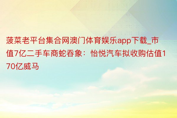 菠菜老平台集合网澳门体育娱乐app下载_市值7亿二手车商蛇吞象：怡悦汽车拟收购估值170亿威马