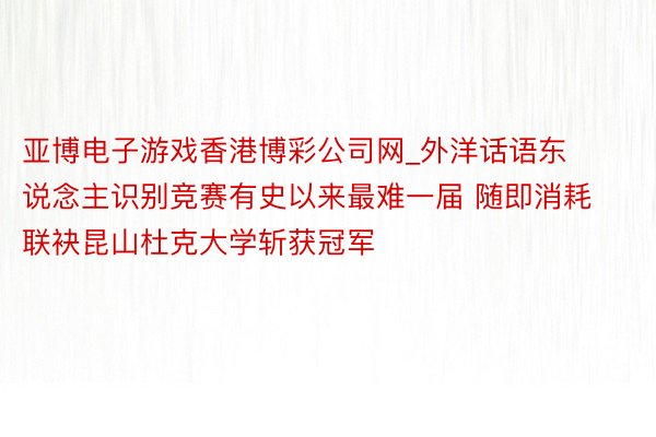 亚博电子游戏香港博彩公司网_外洋话语东说念主识别竞赛有史以来最难一届 随即消耗联袂昆山杜克大学斩获冠军