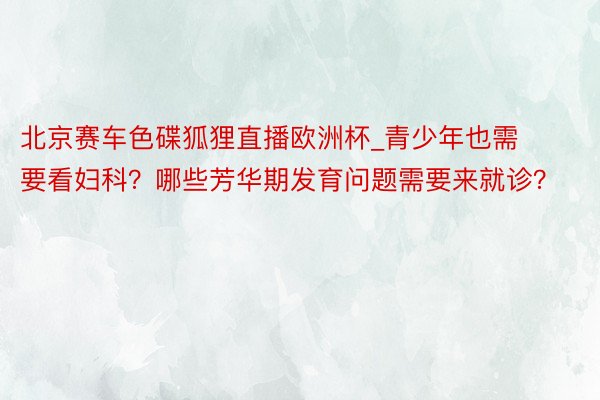 北京赛车色碟狐狸直播欧洲杯_青少年也需要看妇科？哪些芳华期发育问题需要来就诊？