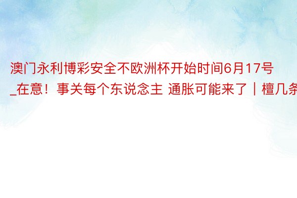 澳门永利博彩安全不欧洲杯开始时间6月17号_在意！事关每个东说念主 通胀可能来了｜檀几条