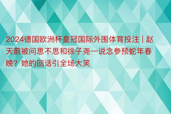 2024德国欧洲杯皇冠国际外围体育投注 | 赵天蔚被问思不思和徐子尧一说念参预蛇年春晚？她的回话引全场大笑