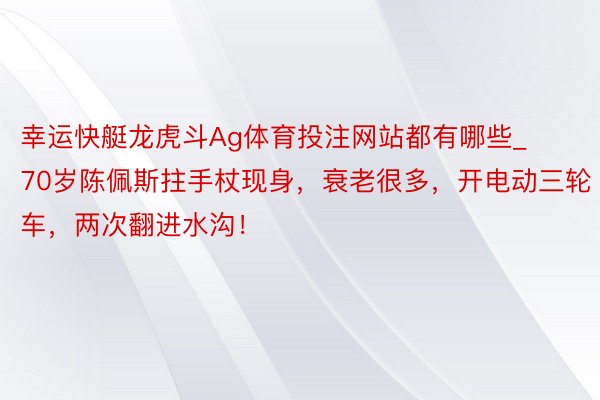 幸运快艇龙虎斗Ag体育投注网站都有哪些_70岁陈佩斯拄手杖现身，衰老很多，开电动三轮车，两次翻进水沟！