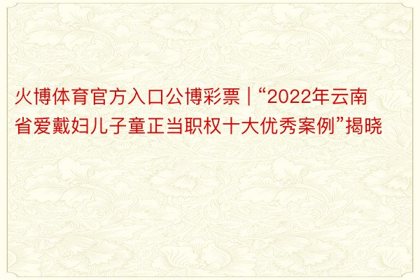 火博体育官方入口公博彩票 | “2022年云南省爱戴妇儿子童正当职权十大优秀案例”揭晓